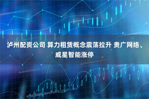 泸州配资公司 算力租赁概念震荡拉升 贵广网络、威星智能涨停