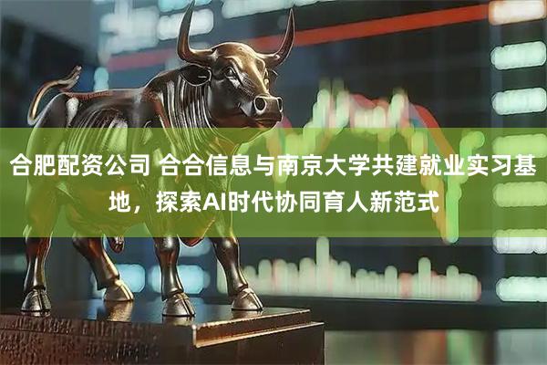 合肥配资公司 合合信息与南京大学共建就业实习基地，探索AI时代协同育人新范式