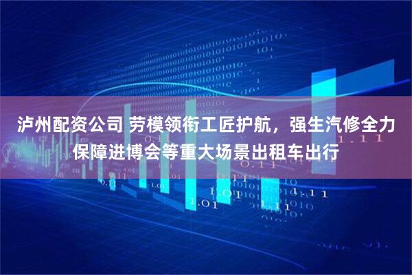 泸州配资公司 劳模领衔工匠护航，强生汽修全力保障进博会等重大场景出租车出行