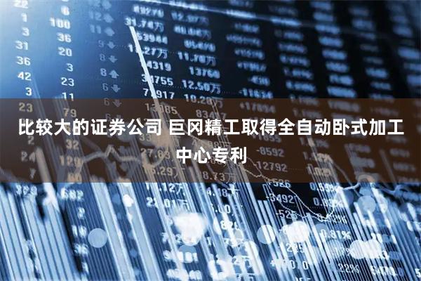 比较大的证券公司 巨冈精工取得全自动卧式加工中心专利
