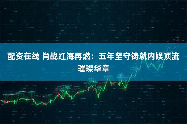 配资在线 肖战红海再燃：五年坚守铸就内娱顶流璀璨华章