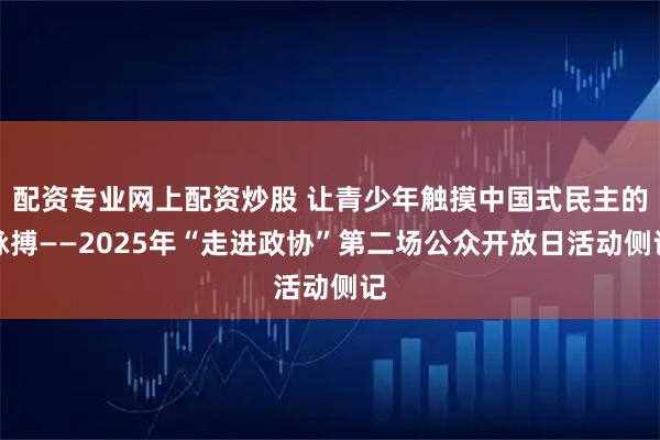 配资专业网上配资炒股 让青少年触摸中国式民主的脉搏——2025年“走进政协”第二场公众开放日活动侧记