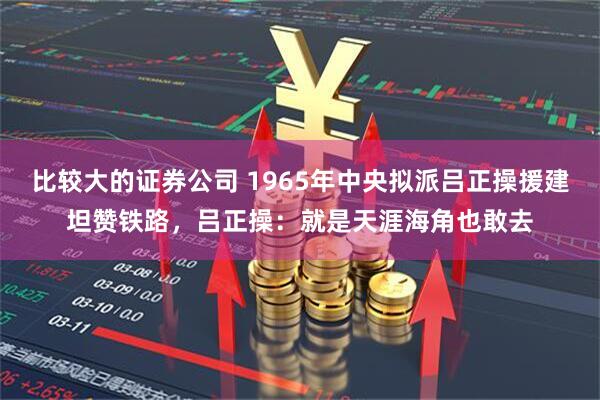 比较大的证券公司 1965年中央拟派吕正操援建坦赞铁路,吕正操:就是天涯海角也敢去