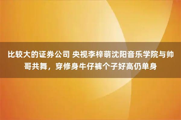 比较大的证券公司 央视李梓萌沈阳音乐学院与帅哥共舞，穿修身牛仔裤个子好高仍单身
