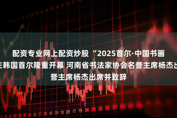 配资专业网上配资炒股 “2025首尔·中国书画艺术展”在韩国首尔隆重开幕 河南省书法家协会名誉主席杨杰出席并致辞