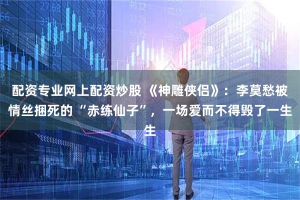 配资专业网上配资炒股 《神雕侠侣》:李莫愁被情丝捆死的 “赤练仙子”,一场爱而不得毁了一生