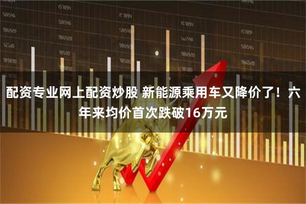 配资专业网上配资炒股 新能源乘用车又降价了!六年来均价首次跌破16万元