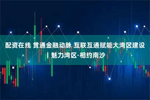配资在线 贯通金融动脉 互联互通赋能大湾区建设丨魅力湾区·相约南沙