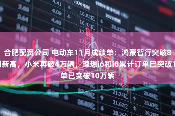 合肥配资公司 电动车11月成绩单：鸿蒙智行突破8万辆创新高，小米再破4万辆，理想i6和i8累计订单已突破10万辆