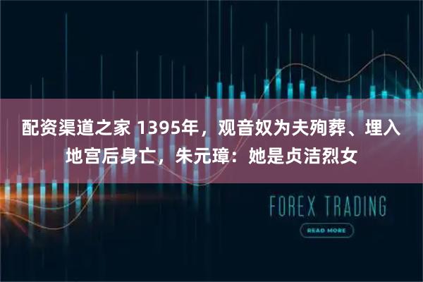 配资渠道之家 1395年，观音奴为夫殉葬、埋入地宫后身亡，朱元璋：她是贞洁烈女