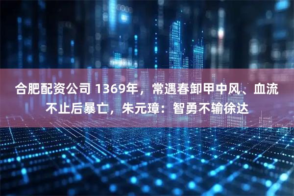 合肥配资公司 1369年,常遇春卸甲中风、血流不止后暴亡,朱元璋:智勇不输徐达
