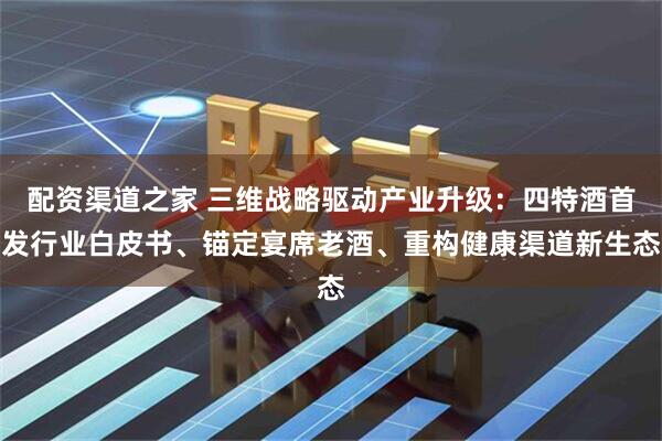 配资渠道之家 三维战略驱动产业升级：四特酒首发行业白皮书、锚定宴席老酒、重构健康渠道新生态