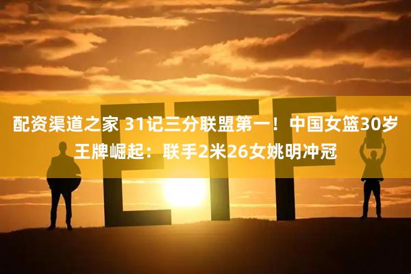 配资渠道之家 31记三分联盟第一!中国女篮30岁王牌崛起:联手2米26女姚明冲冠