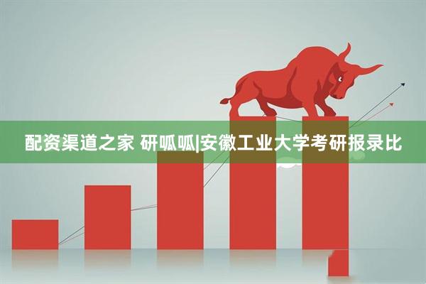 配资渠道之家 研呱呱|安徽工业大学考研报录比