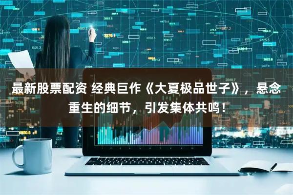 最新股票配资 经典巨作《大夏极品世子》，悬念重生的细节，引发集体共鸣！