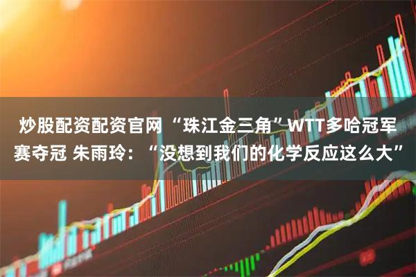 炒股配资配资官网 “珠江金三角”WTT多哈冠军赛夺冠 朱雨玲：“没想到我们的化学反应这么大”