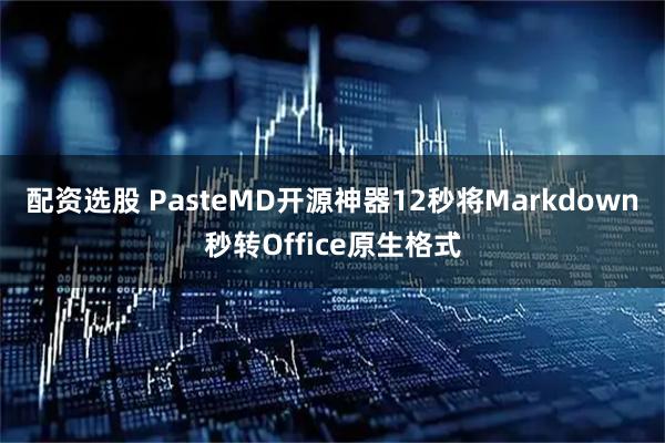配资选股 PasteMD开源神器12秒将Markdown秒转Office原生格式