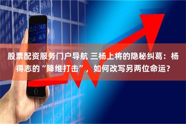 股票配资服务门户导航 三杨上将的隐秘纠葛:杨得志的“降维打击”,如何改写另两位命运?