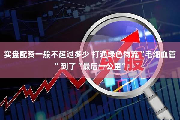 实盘配资一般不超过多少 打通绿色物流“毛细血管”到了“最后一公里”