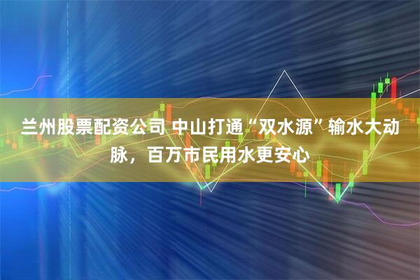 兰州股票配资公司 中山打通“双水源”输水大动脉，百万市民用水更安心