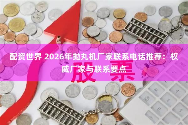 配资世界 2026年抛丸机厂家联系电话推荐：权威厂家与联系要点