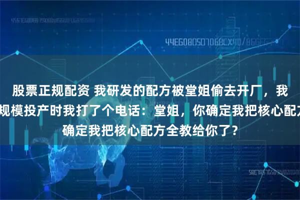 股票正规配资 我研发的配方被堂姐偷去开厂，我没阻止，她大规模投产时我打了个电话：堂姐，你确定我把核心配方全教给你了？