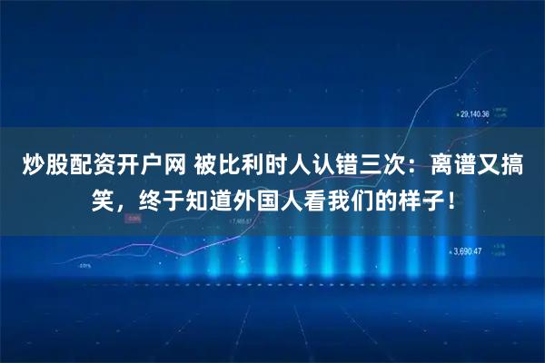 炒股配资开户网 被比利时人认错三次：离谱又搞笑，终于知道外国人看我们的样子！