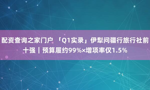 配资查询之家门户 「Q1实录」伊犁问疆行旅行社前十强｜预算履约99%×增项率仅1.5%