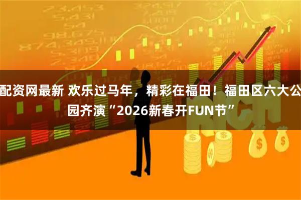 配资网最新 欢乐过马年，精彩在福田！福田区六大公园齐演“2026新春开FUN节”