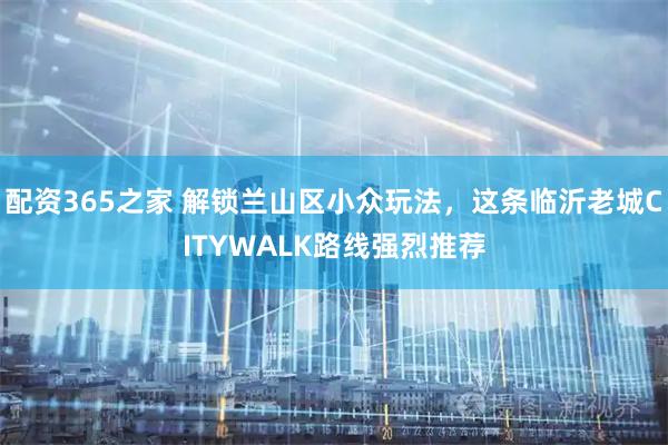 配资365之家 解锁兰山区小众玩法，这条临沂老城CITYWALK路线强烈推荐
