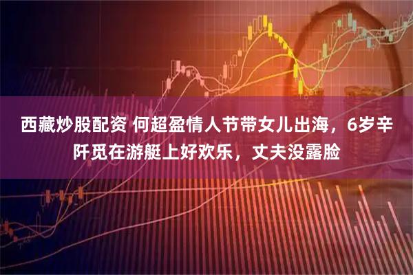 西藏炒股配资 何超盈情人节带女儿出海，6岁辛阡觅在游艇上好欢乐，丈夫没露脸