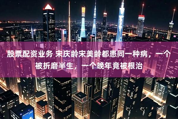 股票配资业务 宋庆龄宋美龄都患同一种病，一个被折磨半生，一个晚年竟被根治