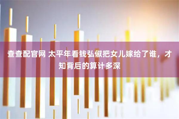 查查配官网 太平年看钱弘俶把女儿嫁给了谁，才知背后的算计多深