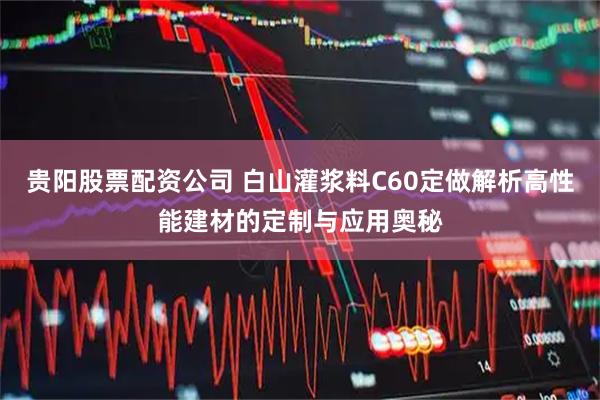 贵阳股票配资公司 白山灌浆料C60定做解析高性能建材的定制与应用奥秘