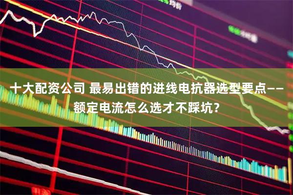 十大配资公司 最易出错的进线电抗器选型要点——额定电流怎么选才不踩坑？
