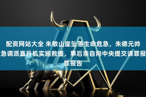配资网站大全 朱敏山崖坠落生命危急,朱德元帅紧急调派直升机实施救援,事后亲自向中央提交请罪报告