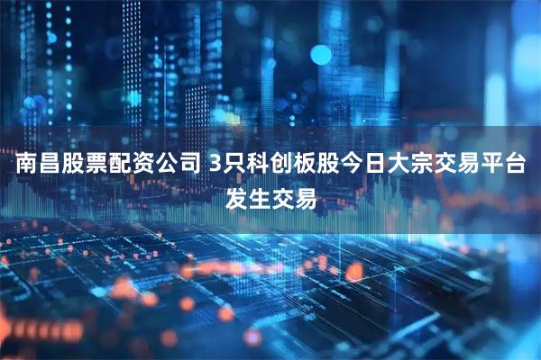 南昌股票配资公司 3只科创板股今日大宗交易平台发生交易