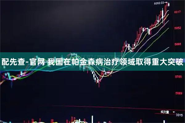 配先查-官网 我国在帕金森病治疗领域取得重大突破