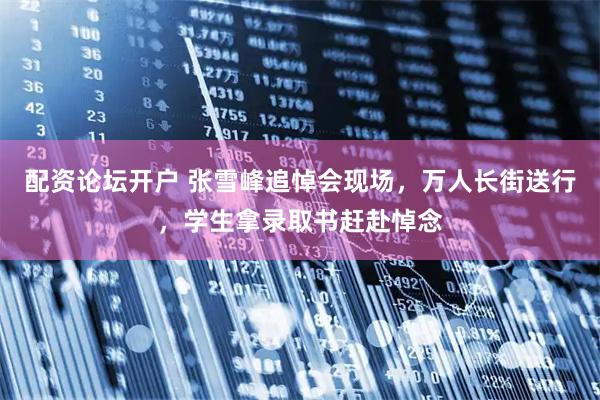 配资论坛开户 张雪峰追悼会现场，万人长街送行，学生拿录取书赶赴悼念