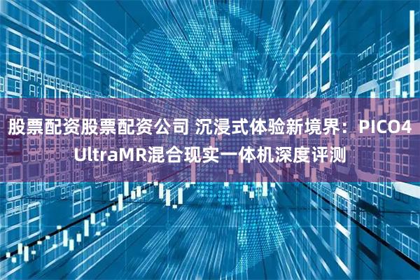 股票配资股票配资公司 沉浸式体验新境界：PICO4UltraMR混合现实一体机深度评测