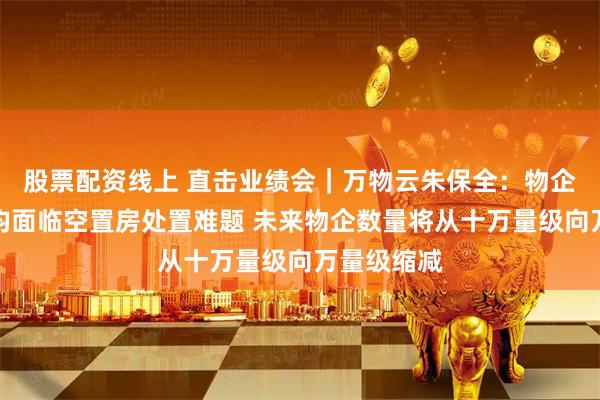 股票配资线上 直击业绩会|万物云朱保全:物企与开发商均面临空置房处置难题 未来物企数量将从十万量级向万量级缩减