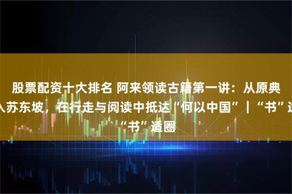 股票配资十大排名 阿来领读古籍第一讲：从原典深入苏东坡，在行走与阅读中抵达“何以中国”｜“书”适圈