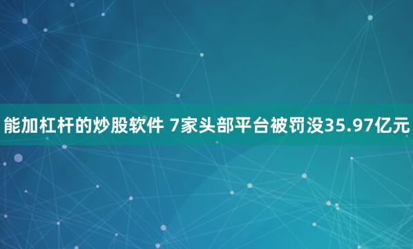 能加杠杆的炒股软件 7家头部平台被罚没35.97亿元