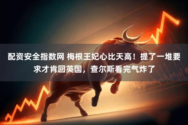 配资安全指数网 梅根王妃心比天高！提了一堆要求才肯回英国，查尔斯看完气炸了