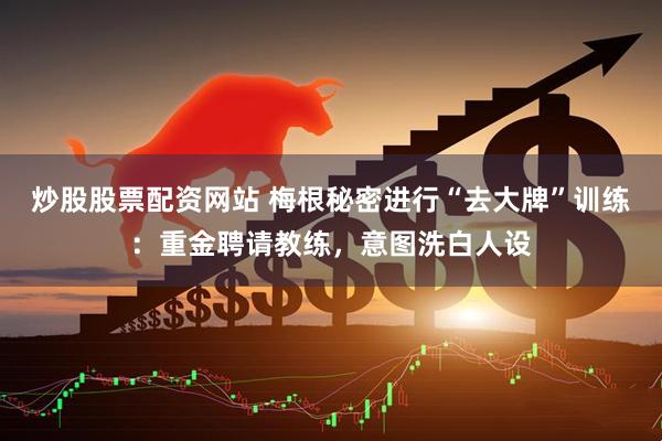 炒股股票配资网站 梅根秘密进行“去大牌”训练：重金聘请教练，意图洗白人设