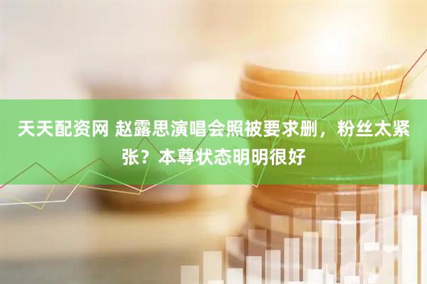 天天配资网 赵露思演唱会照被要求删，粉丝太紧张？本尊状态明明很好