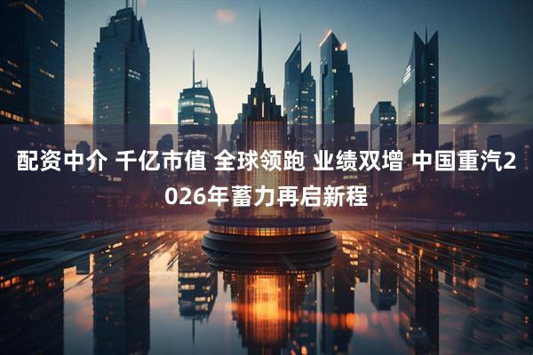 配资中介 千亿市值 全球领跑 业绩双增 中国重汽2026年蓄力再启新程