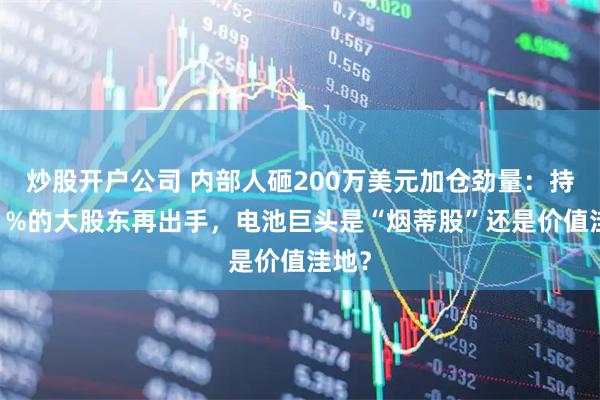 炒股开户公司 内部人砸200万美元加仓劲量：持股11%的大股东再出手，电池巨头是“烟蒂股”还是价值洼地？