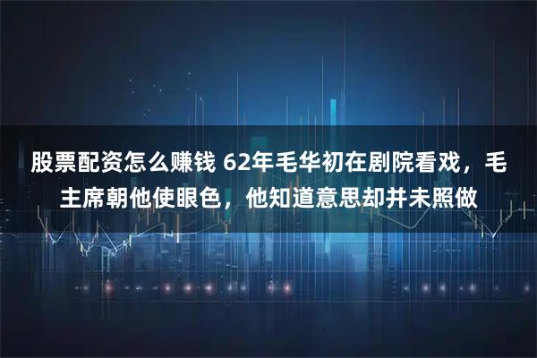 股票配资怎么赚钱 62年毛华初在剧院看戏，毛主席朝他使眼色，他知道意思却并未照做
